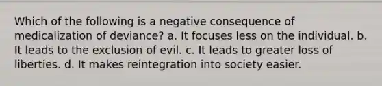 Which of the following is a negative consequence of medicalization of deviance? a. It focuses less on the individual. b. It leads to the exclusion of evil. c. It leads to greater loss of liberties. d. It makes reintegration into society easier.