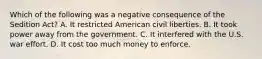 Which of the following was a negative consequence of the Sedition Act? A. It restricted American civil liberties. B. It took power away from the government. C. It interfered with the U.S. war effort. D. It cost too much money to enforce.