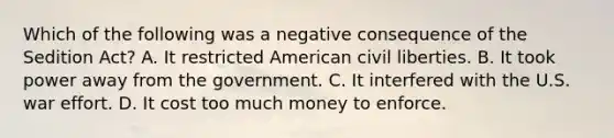 Which of the following was a negative consequence of the Sedition Act? A. It restricted American civil liberties. B. It took power away from the government. C. It interfered with the U.S. war effort. D. It cost too much money to enforce.