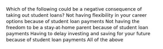 Which of the following could be a negative consequence of taking out student loans? Not having flexibility in your career options because of student loan payments Not having the freedom to be a stay-at-home parent because of student loan payments Having to delay investing and saving for your future because of student loan payments All of the above