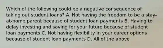 Which of the following could be a negative consequence of taking out student loans? A. Not having the freedom to be a stay-at-home parent because of student loan payments B. Having to delay investing and saving for your future because of student loan payments C. Not having flexibility in your career options because of student loan payments D. All of the above