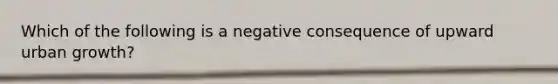 Which of the following is a negative consequence of upward urban growth?