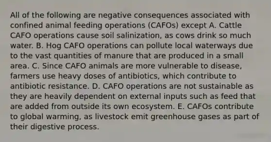 All of the following are negative consequences associated with confined animal feeding operations (CAFOs) except A. Cattle CAFO operations cause soil salinization, as cows drink so much water. B. Hog CAFO operations can pollute local waterways due to the vast quantities of manure that are produced in a small area. C. Since CAFO animals are more vulnerable to disease, farmers use heavy doses of antibiotics, which contribute to antibiotic resistance. D. CAFO operations are not sustainable as they are heavily dependent on external inputs such as feed that are added from outside its own ecosystem. E. CAFOs contribute to global warming, as livestock emit greenhouse gases as part of their digestive process.