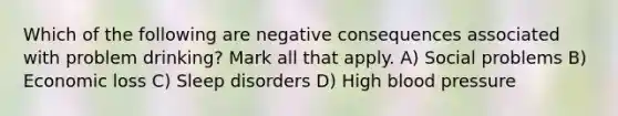 Which of the following are negative consequences associated with problem drinking? Mark all that apply. A) Social problems B) Economic loss C) Sleep disorders D) High blood pressure