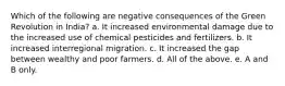 Which of the following are negative consequences of the Green Revolution in India? a. It increased environmental damage due to the increased use of chemical pesticides and fertilizers. b. It increased interregional migration. c. It increased the gap between wealthy and poor farmers. d. All of the above. e. A and B only.