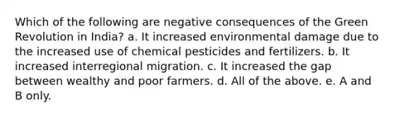 Which of the following are negative consequences of the Green Revolution in India? a. It increased environmental damage due to the increased use of chemical pesticides and fertilizers. b. It increased interregional migration. c. It increased the gap between wealthy and poor farmers. d. All of the above. e. A and B only.