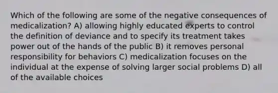 Which of the following are some of the negative consequences of medicalization? A) allowing highly educated experts to control the definition of deviance and to specify its treatment takes power out of the hands of the public B) it removes personal responsibility for behaviors C) medicalization focuses on the individual at the expense of solving larger social problems D) all of the available choices