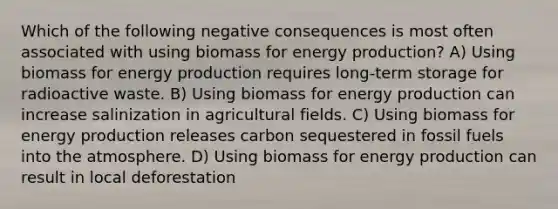 Which of the following negative consequences is most often associated with using biomass for <a href='https://www.questionai.com/knowledge/k3xoUYcii1-energy-production' class='anchor-knowledge'>energy production</a>? A) Using biomass for energy production requires long-term storage for radioactive waste. B) Using biomass for energy production can increase salinization in agricultural fields. C) Using biomass for energy production releases carbon sequestered in fossil fuels into the atmosphere. D) Using biomass for energy production can result in local deforestation