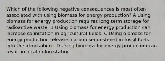 Which of the following negative consequences is most often associated with using biomass for <a href='https://www.questionai.com/knowledge/k3xoUYcii1-energy-production' class='anchor-knowledge'>energy production</a>? A Using biomass for energy production requires long-term storage for radioactive waste. B Using biomass for energy production can increase salinization in agricultural fields. C Using biomass for energy production releases carbon sequestered in fossil fuels into the atmosphere. D Using biomass for energy production can result in local deforestation.