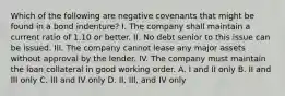 Which of the following are negative covenants that might be found in a bond indenture? I. The company shall maintain a current ratio of 1.10 or better. II. No debt senior to this issue can be issued. III. The company cannot lease any major assets without approval by the lender. IV. The company must maintain the loan collateral in good working order. A. I and II only B. II and III only C. III and IV only D. II, III, and IV only