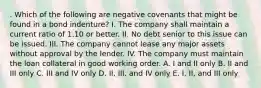 . Which of the following are negative covenants that might be found in a bond indenture? I. The company shall maintain a current ratio of 1.10 or better. II. No debt senior to this issue can be issued. III. The company cannot lease any major assets without approval by the lender. IV. The company must maintain the loan collateral in good working order. A. I and II only B. II and III only C. III and IV only D. II, III, and IV only E. I, II, and III only