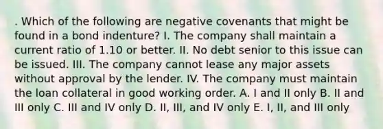 . Which of the following are negative covenants that might be found in a bond indenture? I. The company shall maintain a current ratio of 1.10 or better. II. No debt senior to this issue can be issued. III. The company cannot lease any major assets without approval by the lender. IV. The company must maintain the loan collateral in good working order. A. I and II only B. II and III only C. III and IV only D. II, III, and IV only E. I, II, and III only