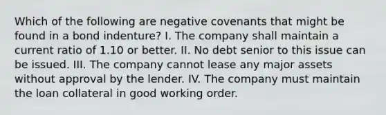 Which of the following are negative covenants that might be found in a bond indenture? I. The company shall maintain a current ratio of 1.10 or better. II. No debt senior to this issue can be issued. III. The company cannot lease any major assets without approval by the lender. IV. The company must maintain the loan collateral in good working order.