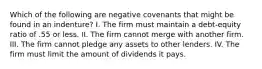 Which of the following are negative covenants that might be found in an indenture? I. The firm must maintain a debt-equity ratio of .55 or less. II. The firm cannot merge with another firm. III. The firm cannot pledge any assets to other lenders. IV. The firm must limit the amount of dividends it pays.