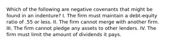 Which of the following are negative covenants that might be found in an indenture? I. The firm must maintain a debt-equity ratio of .55 or less. II. The firm cannot merge with another firm. III. The firm cannot pledge any assets to other lenders. IV. The firm must limit the amount of dividends it pays.