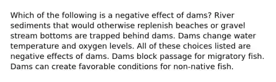 Which of the following is a negative effect of dams? River sediments that would otherwise replenish beaches or gravel stream bottoms are trapped behind dams. Dams change water temperature and oxygen levels. All of these choices listed are negative effects of dams. Dams block passage for migratory fish. Dams can create favorable conditions for non-native fish.