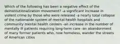 Which of the following has been a negative effect of the deinstitutionalization movement? -a significant increase in violent crime by those who were released -a nearly total collapse of the nationwide system of mental health hospitals and community mental health centers -an increase in the number of mentally ill patients requiring long-term care -an abandonment of many former patients who, now homeless, wander the streets of American cities