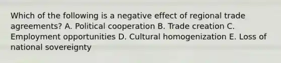 Which of the following is a negative effect of regional trade​ agreements? A. Political cooperation B. Trade creation C. Employment opportunities D. Cultural homogenization E. Loss of national sovereignty