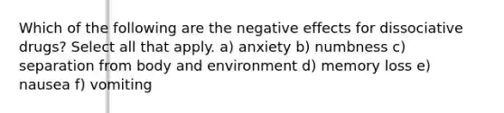 Which of the following are the negative effects for dissociative drugs? Select all that apply. a) anxiety b) numbness c) separation from body and environment d) memory loss e) nausea f) vomiting