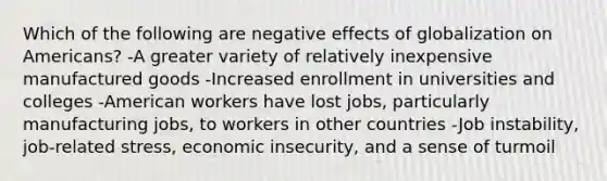 Which of the following are negative effects of globalization on Americans? -A greater variety of relatively inexpensive manufactured goods -Increased enrollment in universities and colleges -American workers have lost jobs, particularly manufacturing jobs, to workers in other countries -Job instability, job-related stress, economic insecurity, and a sense of turmoil