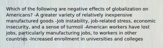 Which of the following are negative effects of globalization on Americans? -A greater variety of relatively inexpensive manufactured goods -Job instability, job-related stress, economic insecurity, and a sense of turmoil -American workers have lost jobs, particularly manufacturing jobs, to workers in other countries -Increased enrollment in universities and colleges