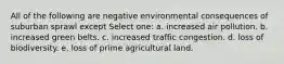 All of the following are negative environmental consequences of suburban sprawl except Select one: a. increased air pollution. b. increased green belts. c. increased traffic congestion. d. loss of biodiversity. e. loss of prime agricultural land.