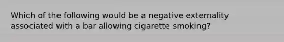 Which of the following would be a negative externality associated with a bar allowing cigarette smoking?