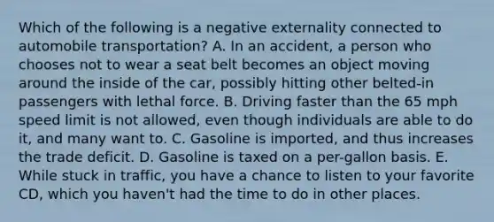 Which of the following is a negative externality connected to automobile​ transportation? A. In an​ accident, a person who chooses not to wear a seat belt becomes an object moving around the inside of the​ car, possibly hitting other​ belted-in passengers with lethal force. B. Driving faster than the 65 mph speed limit is not​ allowed, even though individuals are able to do​ it, and many want to. C. Gasoline is​ imported, and thus increases the trade deficit. D. Gasoline is taxed on a​ per-gallon basis. E. While stuck in​ traffic, you have a chance to listen to your favorite​ CD, which you​ haven't had the time to do in other places.