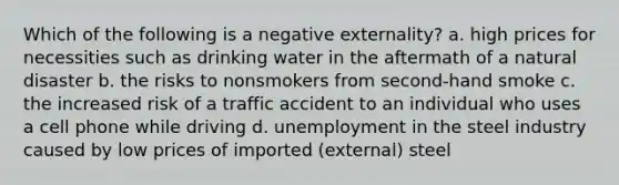 Which of the following is a negative externality? a. high prices for necessities such as drinking water in the aftermath of a natural disaster b. the risks to nonsmokers from second-hand smoke c. the increased risk of a traffic accident to an individual who uses a cell phone while driving d. unemployment in the steel industry caused by low prices of imported (external) steel