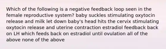 Which of the following is a negative feedback loop seen in the female reproductive system? baby suckles stimulating oxytocin release and milk let down baby's head hits the cervix stimulating oxytocin release and uterine contraction estradiol feedback back on LH which feeds back on estradiol until ovulation all of the above none of the above