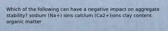 Which of the following can have a negative impact on aggregate stability? sodium (Na+) ions calcium (Ca2+)ions clay content organic matter