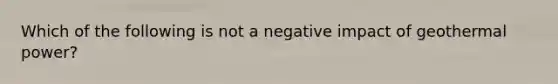 Which of the following is not a negative impact of geothermal power?