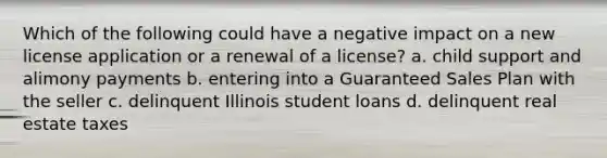 Which of the following could have a negative impact on a new license application or a renewal of a license? a. child support and alimony payments b. entering into a Guaranteed Sales Plan with the seller c. delinquent Illinois student loans d. delinquent real estate taxes