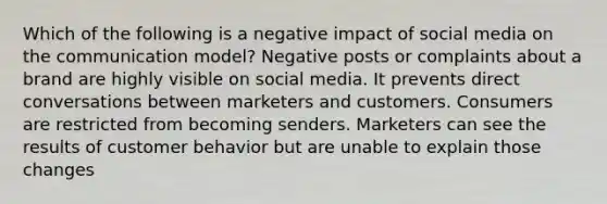 Which of the following is a negative impact of social media on the communication model? Negative posts or complaints about a brand are highly visible on social media. It prevents direct conversations between marketers and customers. Consumers are restricted from becoming senders. Marketers can see the results of customer behavior but are unable to explain those changes