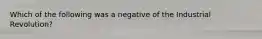 Which of the following was a negative of the Industrial Revolution?