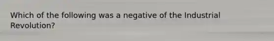 Which of the following was a negative of the Industrial Revolution?