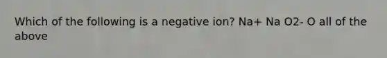 Which of the following is a negative ion? Na+ Na O2- O all of the above