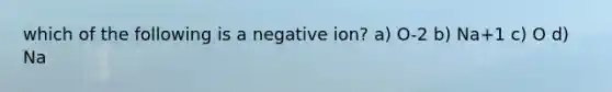 which of the following is a negative ion? a) O-2 b) Na+1 c) O d) Na