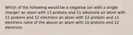 Which of the following would be a negative ion with a single charge? an atom with 11 protons and 11 electrons an atom with 11 protons and 12 electrons an atom with 12 protons and 11 electrons none of the above an atom with 10 protons and 12 electrons