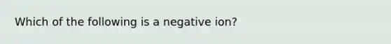 Which of the following is a negative ion?