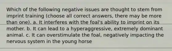 Which of the following negative issues are thought to stem from imprint training (choose all correct answers, there may be more than one). a. It interferes with the foal's ability to imprint on its mother. b. It can lead to a hyperaggressive, extremely dominant animal. c. It can overstimulate the foal, negatively impacting the nervous system in the young horse