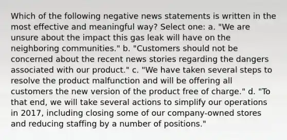 Which of the following negative news statements is written in the most effective and meaningful way? Select one: a. "We are unsure about the impact this gas leak will have on the neighboring communities." b. "Customers should not be concerned about the recent news stories regarding the dangers associated with our product." c. "We have taken several steps to resolve the product malfunction and will be offering all customers the new version of the product free of charge." d. "To that end, we will take several actions to simplify our operations in 2017, including closing some of our company-owned stores and reducing staffing by a number of positions."