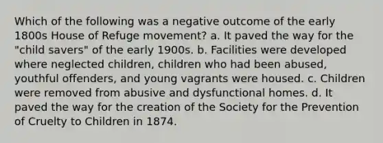 Which of the following was a negative outcome of the early 1800s House of Refuge movement? a. It paved the way for the "child savers" of the early 1900s. b. Facilities were developed where neglected children, children who had been abused, youthful offenders, and young vagrants were housed. c. Children were removed from abusive and dysfunctional homes. d. It paved the way for the creation of the Society for the Prevention of Cruelty to Children in 1874.