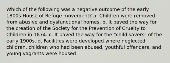 Which of the following was a negative outcome of the early 1800s House of Refuge movement? a. Children were removed from abusive and dysfunctional homes. b. It paved the way for the creation of the Society for the Prevention of Cruelty to Children in 1874. c. It paved the way for the "child savers" of the early 1900s. d. Facilities were developed where neglected children, children who had been abused, youthful offenders, and young vagrants were housed