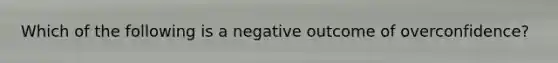 Which of the following is a negative outcome of overconfidence?