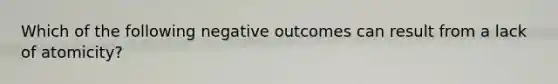 Which of the following negative outcomes can result from a lack of atomicity?