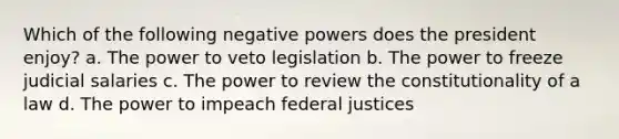 Which of the following negative powers does the president enjoy? a. The power to veto legislation b. The power to freeze judicial salaries c. The power to review the constitutionality of a law d. The power to impeach federal justices