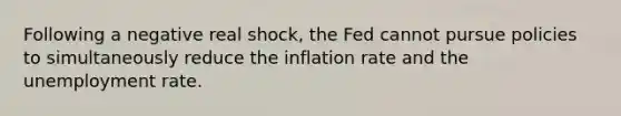 Following a negative real shock, the Fed cannot pursue policies to simultaneously reduce the inflation rate and the unemployment rate.