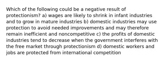 Which of the following could be a negative result of protectionism? a) wages are likely to shrink in infant industries and to grow in mature industries b) domestic industries may use protection to avoid needed improvements and may therefore remain inefficient and noncompetitive c) the profits of domestic industries tend to decrease when the government interferes with the free market through protectionism d) domestic workers and jobs are protected from international competition