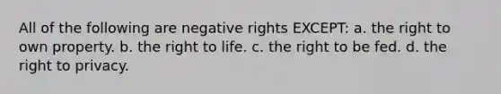 All of the following are negative rights EXCEPT: a. the right to own property. b. the right to life. c. the right to be fed. d. the right to privacy.